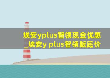 埃安yplus智领现金优惠_埃安y plus智领版底价